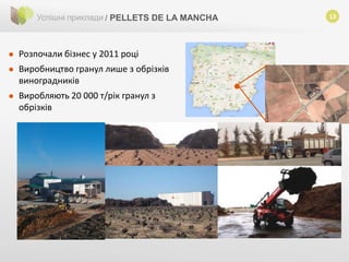 13Успішні приклади / PELLETS DE LA MANCHA
 Розпочали бізнес у 2011 році
 Виробництво гранул лише з обрізків
виноградників
 Виробляють 20 000 т/рік гранул з
обрізків
 
