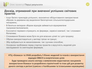17
Досвід, отриманий при вивченні успішних світових
практик
Опис проекту/ Перші результати
• Існує багато прикладів успішного, економічно обґрунтованого використання
обрізків та деревини від видалення багаторічних сільськогосподарських
насаджень;
• В багатьох випадках збором відходів займається відокремлене
підприємство/компанія;
• Економічні переваги отримують як фермери, сервісні компанії, так і споживачі
біопалива;
• Споживання біомаси може бути як для власних цілей та і для продажу;
• Обрізки використовуються у вигляді тріски чи гранул;
• Збір відбувається як механізованим, так і ручним способом;
• Основною проблемою перед стартом проектів є відсутність моделей для
наслідування та скептицизм фермерів.
• НТЦ «Біомаса» та УКАБ розробить 5 бізнес моделей та планів з використання
відходів ОВБСН в енергетичних цілях
• Буде проведено аналіз сектору з виявленням недостаючих ланцюжків
використання біомаси та розроблено стратегічний та план дій для розвитку
даного сектору в регіоні (сумісно з Італійськими та Іспанськими науковцями)
 