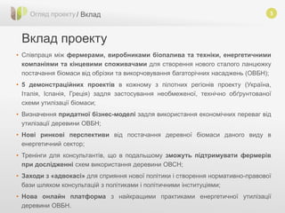 5
Вклад проекту
Огляд проекту / Вклад
• Співпраця між фермерами, виробниками біопалива та техніки, енергетичними
компаніями та кінцевими споживачами для створення нового сталого ланцюжку
постачання біомаси від обрізки та викорчовування багаторічних насаджень (ОВБН);
• 5 демонстраційних проектів в кожному з пілотних регіонів проекту (Україна,
Італія, Іспанія, Греція) задля застосування необмеженої, технічно обґрунтованої
схеми утилізації біомаси;
• Визначення придатної бізнес-моделі задля використання економічних переваг від
утилізації деревини ОВБН;
• Нові ринкові перспективи від постачання деревної біомаси даного виду в
енергетичний сектор;
• Тренінги для консультантів, що в подальшому зможуть підтримувати фермерів
при дослідженні схем використання деревини ОВСН;
• Заходи з «адвокасі» для сприяння нової політики і створення нормативно-правової
бази шляхом консультацій з політиками і політичними інституціями;
• Нова онлайн платформа з найкращими практиками енергетичної утилізації
деревини ОВБН.
 
