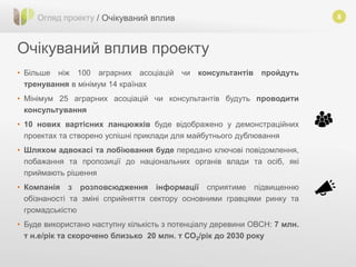 8
Очікуваний вплив проекту
Огляд проекту / Очікуваний вплив
• Більше ніж 100 аграрних асоціацій чи консультантів пройдуть
тренування в мінімум 14 країнах
• Мінімум 25 аграрних асоціацій чи консультантів будуть проводити
консультування
• 10 нових вартісних ланцюжків буде відображено у демонстраційних
проектах та створено успішні приклади для майбутнього дублювання
• Шляхом адвокасі та лобіювання буде передано ключові повідомлення,
побажання та пропозиції до національних органів влади та осіб, які
приймають рішення
• Компанія з розповсюдження інформації сприятиме підвищенню
обізнаності та зміні сприйняття сектору основними гравцями ринку та
громадськістю
• Буде використано наступну кількість з потенціалу деревини ОВСН: 7 млн.
т н.е/рік та скорочено близько 20 млн. т СО2/рік до 2030 року
 