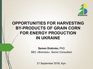 OPPORTUNITIES FOR HARVESTING
BY-PRODUCTS OF GRAIN CORN
FOR ENERGY PRODUCTION
IN UKRAINE
21 September 2016, Kyiv
Semen Drahniev, PhD
SEC «Biomass», Senior Consultant
 