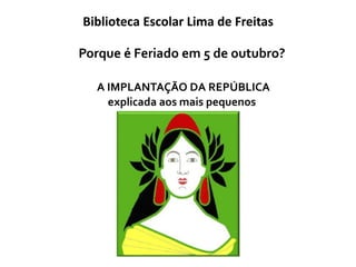 Porque é Feriado em 5 de outubro?
A IMPLANTAÇÃO DA REPÚBLICA
explicada aos mais pequenos
Biblioteca Escolar Lima de Freitas
 