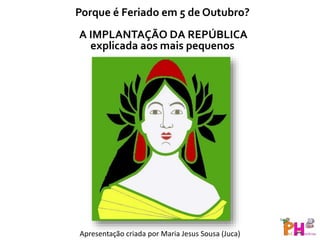 Porque é Feriado em 5 de Outubro?
A IMPLANTAÇÃO DA REPÚBLICA
explicada aos mais pequenos
Apresentação criada por Maria Jesus Sousa (Juca)
 