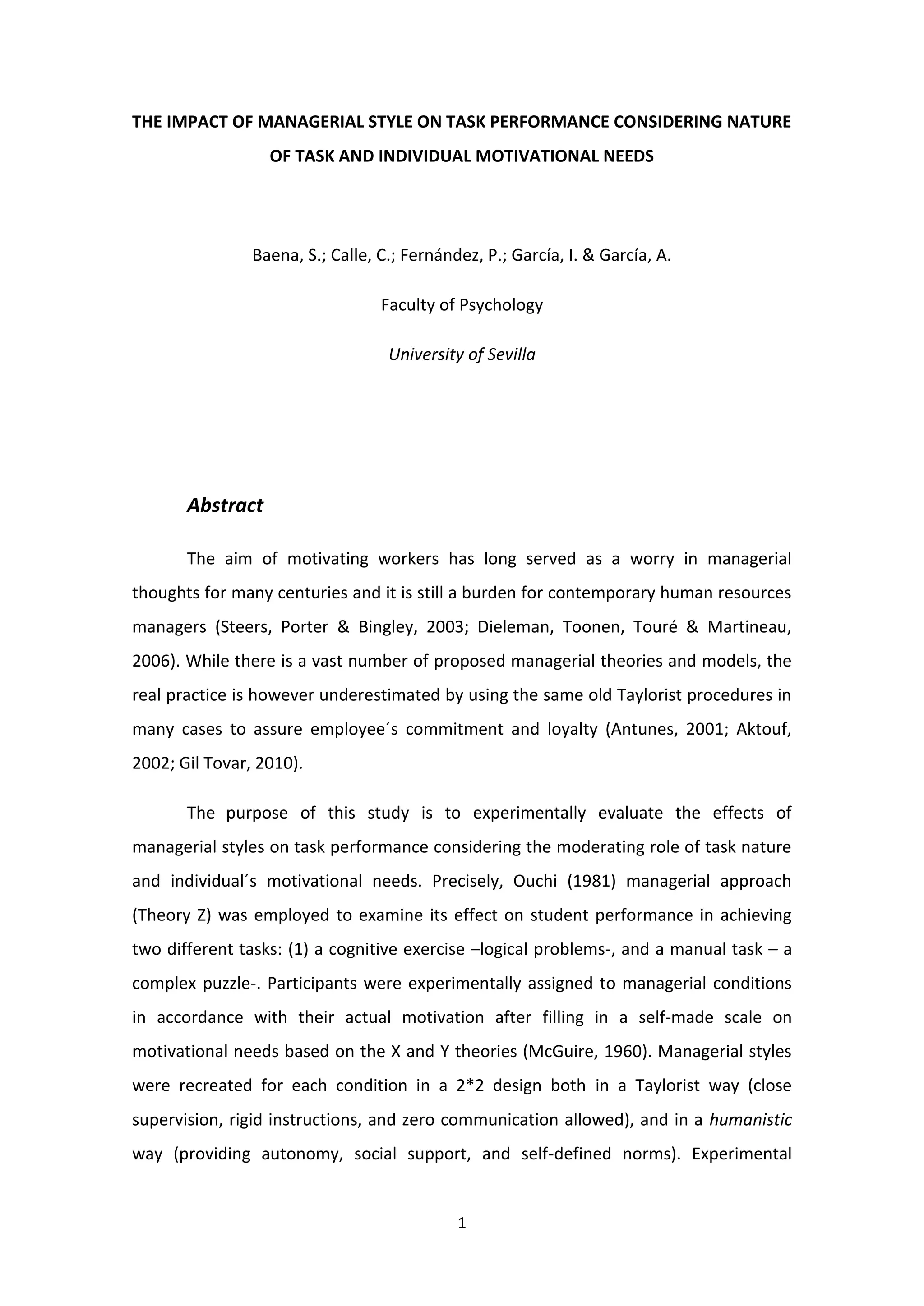 THE IMPACT OF MANAGERIAL STYLE ON TASK PERFORMANCE CONSIDERING NATURE OF TASK AND INDIVIDUAL MOTIVATIONAL NEEDS<br />Baena, S.; Calle, C.; Fernández, P.; García, I. & García, A.<br />Faculty of Psychology<br />University of Sevilla<br />Abstract<br />The aim of motivating workers has long served as a worry in managerial thoughts for many centuries and it is still a burden for contemporary human resources managers (Steers, Porter & Bingley, 2003; Dieleman, Toonen, Touré & Martineau, 2006). While there is a vast number of proposed managerial theories and models, the real practice is however underestimated by using the same old Taylorist procedures in many cases to assure employee´s commitment and loyalty (Antunes, 2001; Aktouf, 2002; Gil Tovar, 2010). <br />The purpose of this study is to experimentally evaluate the effects of managerial styles on task performance considering the moderating role of task nature and individual´s motivational needs. Precisely, Ouchi (1981) managerial approach (Theory Z) was employed to examine its effect on student performance in achieving two different tasks: (1) a cognitive exercise –logical problems-, and a manual task – a complex puzzle-. Participants were experimentally assigned to managerial conditions in accordance with their actual motivation after filling in a self-made scale on motivational needs based on the X and Y theories (McGuire, 1960). Managerial styles were recreated for each condition in a 2*2 design both in a Taylorist way (close supervision, rigid instructions, and zero communication allowed), and in a humanistic way (providing autonomy, social support, and self-defined norms). Experimental groups were externally motivated contingent to their work performance with material and non-material rewards. <br />Bearing in mind our literature revision (Hackman & Oldham, 1975; Parker, 1998; Langfred & Moye, 2004; Niessen & Volmer, 2010), it is expected that X-motivated individuals will perform better in the Taylorist managerial condition (and vice verse). However, this effect will be greater when performing the manual task rather than the cognitive one. The results will be discussed to provide support for practical managerial styles to both achieve greater amounts of performance and employees´ satisfaction.<br />Key words: Z theory, managerial style, task performance.<br />Introduction<br />The purpose of this study is to experimentally evaluate the effects of managerial styles (X theory and Y theory) on task performance considering the moderating role of task nature and individual´s motivational needs. This topic is considered important due to the fact that the aim of motivating workers has been taken into account in managerial thoughts for many centuries, and it is still worrying for contemporary human resources managers in all fields. For example, Dieleman, Toonen, Touré & Martineau conducted an experiment that proved that motivation is important for improving certain services in the health sector.  Nowadays there are a vast number of proposed managerial theories and models, according to the wide number of organizational types that exist. At the present time, although the nature of the organizations is more flexible, requires more team work and as McGregor stated in “The human side of business” (1960), the modern employees should search for motivation in the top of Maslow’s pyramid (acknowledgment, self – esteem and the ability of self – fulfillment), in the real practice there is a tendency to underestimate the current models by using the same old Taylorist procedures in many cases to assure employee´s commitment and loyalty. Organizations are still using some of the concepts that Taylor proposed, such as work division, specialization, and economic rewards due to production, though the names and some aspects have changed by mixing them with other theories (Antunes, 2001; Aktouf, 2002; Gil Tovar, 2010). <br />The main independent variables considered in this study were the type of supervision and the nature of task. According to McGregor, there are two main managerial styles depending on the person´s conception, the X theory, which is the authoritarian style and the Y theory considered as a participative style. Firstly, the X theory has a lazy conception of employees, meaning that they have a hedonic attitude; therefore they would avoid work as much as possible and they would prefer being followers rather than leaders. Consequently, they must be obliged and pushed to complete their duties by means of strict supervision, clear and precise instructions and a reward – punishment system, mainly based on extrinsic rewards, especially economical ones (Porter & Lawler, 1968). This theory represents the managerial style defined by Taylor’s scientific management, Fayol’s industrial and general administration theory and Weber’s bureaucracy. They all defended repetitive tasks, restriction of creativity and individual initiative. <br /> On the opposite, the Y theory considers that employees are naturally active and productive, worried about their work and capable of controlling their own work, which leads to no need for supervision. As an alternative, the manager must try to create an appropriate environment where workers can achieve their personal objectives as well as the organizational ones, by trusting them and giving the necessary information. Employees try to assume responsibilities, be creative, original and they look forward achieving personal goals and improvements; for that reason, they would look more for intrinsic rewards, (Porter & Lawler, 1968) such as promotions, more responsibilities and self – fulfillment, instead of extrinsic ones. The idea of considering workers not as part of the machinery (not as individuals) is not originally conceived by McGregor, other authors before him such as Hugo Münsterberg , who studied the way of improving the employees satisfaction by means of improving the working environment,  or Elton Mayo, who considered that there were other ways of motivating employees rather than economic rewards, took into account that idea.<br />An alternative theory was proposed by William Ouchi, the Z theory, but it has been adapted for practical purposes by Morse and Lorsch (1970). They considered that some workers would be better motivated by X theory and others by Y theory.<br />Related to the nature of the task, some authors such as Hackman and Oldham in their Job Characteristic Model (JCM) stated that the task itself is important for motivating employees. Some of their ideas are that challenging tasks are more motivating than boring ones which would lead to a better performance. Other idea is that there are some other characteristics of the task, such as variety of the task, the autonomy the worker has to carry it out and the decision authority, which adds challenge to the task, and will enrich it. The model also assumes that autonomy and feedback are extremely important factors and that in order to enrich the task, these authors proposed five different principles: to combine tasks, form natural working groups, establish long – lasting relationships with members of other departments, increase the vertical burden of work, and open new feedback channels. Following these principles would lead to an increase in motivation, commitment and the employees´ performance. If employees have a high need of personal growth they have a high internal motivation (i.e. desire for challenge and personal development), always taking into account that the job fulfills the worker´s basic needs first. On the other hand, people who have low levels of need for personal growth and they are unsatisfied they will not be motivated by an enriched task. <br />Although there are no current studies directly investigating X and Y theories, there are several ones that study variables related to both managerial styles. Some of those variables are job autonomy, predicted control, supportive supervision, motivation of workers and proactive personality.  <br />Parker, Axtell and Turner investigated the influence of job autonomy and supportive supervision in safety in organizations, they considered that the way safety was managed was the way other managerial behaviors such as high- performance, would be approached; meaning that there are a wide range of factors that affect the management of safety as well as management in general. Two of the main variables that are studied are job autonomy and supportive supervision. These two variables can be considered as defining characteristics of X and Y theory. In Y theory employees would have a considerably important job autonomy and the supervision would be participative as employees take part in the decision making process and in the other theory those variables would be defined contrarily. In the study job autonomy is defined as the degree of discretion employees have over important decisions in their work, such as timing and methods of their task, and it has been an influential factor for motivation and job satisfaction. Moreover, they hypothesized that supportive supervision would lead to safer working which was confirmed by the results. This can lead to the conclusion that the application of Y theory, characterized by job autonomy and supportive supervision would lead to better performance.<br />Other study was conducted by Paul E. Spector, who investigated the relationship between perceived control (what we consider the type of supervision or the pressure of the leaders) and participative decision – making (considering it as a motivation factor as it gives more responsibility to the employee and as an example of the Y theory). Their results showed that high levels of perceived control correlate positively with high levels of performance and job satisfaction. Similar results were found when analyzing the relationship between participation and autonomy, leading to the same conclusions that the previous study, that Y theory would have better results.<br />Finally, Jerry Bryan Fuller, Jr., Kim Hester and Susie S. Cox found out that personality influences job performance. This consideration coincides with the practical adaptation that Morse and Lorsche did of Ouchi’s Z theory.  They stated that proactive personality leads to better performance, considering proactive personality as  people who “seek out for opportunities to improve things, take action and tend to persevere until they bring about meaningful change” (Seibert et al., 1999: 417). They also tend to show initiative and creativity. This study would lead to the conclusion that people with proactive personality would perform better in situations and tasks that enables them to develop those qualities. The idea shared by Langfred and Moye,  that stated that depending on the task requirements, different people should be selected according to their personal characteristics; selecting those whose personal qualities fit the task requirements. <br />The studies conducted by Paul E. Spector and Parker, Axtell and Turner show that Y managerial style would lead to a better performance in general; however, taking into account the ideas of Hackman and Oldham, the assumptions of Niessen and Volmer, who stated that people who are given low autonomy in the first place, would perform poorly when given high autonomy, Langfred and Moye statements , that thought that depending on the requirements of the task, supervisors should select people with more or less autonomy and the study conducted by Jerry Bryan Fuller, Jr., Kim Hester and Susie S. Cox  . <br />Hypothesis 1: it is expected that X-motivated individuals will perform better in the Taylorist managerial condition (and vice verse). <br />Based on the idea of Hackman and Oldham that challenging tasks are more motivating than boring ones and considering manual tasks more enjoyable than cognitive ones.<br />Hypothesis 2: the effect stated in the first hypothesis will be greater when performing manual tasks rather than cognitive ones. <br />And finally, based on the supposition that having no supervision would lead to people not willing to participate. <br />Hypothesis 3: people in Y theory group would show more social loafing than those in the other group.<br />The results will be discussed to provide support for practical managerial styles to both achieve greater amounts of performance and employees´ satisfaction.<br />Method<br />Participants<br />In the experiment participated 12 second year students of Psychology at University of Seville, being a total of 6 men and 6 women, with ages in between 19 and 21 years old. Not having any of them any difficulty to carry out the proposed tasks. <br />The subjects were informed enough to be able to perform the tasks but without that information conditioning the results.<br />Design<br />It is a quasiexperimental factorial 3X2 design, where the manipulated independent variables were the type of supervision (X theory and Y theory), the nature of the task (manual and cognitive) and the motivation (with motivation and without motivation). The dependent variable was the efficiency, measured by the percentage of response answers and by the proportion of completed pieces. There were two different groups, and the subjects were assigned to each group depending on their timetables, those who were in class A were assigned to the Y group and those in class B assigned to the X group. <br />Instruments<br />In order to do the experiment a questionnaire assessing the supervisory preferences was used, it had 15 questions which had to be answered using a 6 point Likert scale, being 0 never and 5 always (ANEX 1). It was also used a set of 25 general history questions different in each session (ANEX 2). They were also provided with several history books in order to be able to answer those questions. In addition, they were provided with a different 200 pieces puzzle in each session. Finally, at the end of the second session they were given a 15 items questionnaire about the perceived control. It was also answered with a 6 points Likert scale (ANEX 3).<br />Procedure<br />Firstly, subjects were divided in two groups with the same number of participants and the same number of men and women in each experimental condition. Two different sessions were done with each group. The experiment was carried out in an empty classroom, both sessions and both groups in the same classroom.<br />The first group was under a democratic supervision (Y theory). They were given at the beginning the preferences questionnaire mentioned previously, and then instructions were given. The instructions were given verbally and were simple, they had to answer several questions, they could use the history books to answer them if they wanted to and they had 15 minutes to answer as many questions as they could. After that each one was given the questions and a history book and it was up to them to work as a team or to do it individually. When they finished the cognitive task, they were given instructions again. The supervisors explained that the second task was a manual one, this time they had a 200 pieces puzzle and they had 15 minutes again to complete as much as they could. Again they were not given specific instructions on how to carry out the task. <br />In the second session, instructions did not change much, the only difference was that they were told that there was a competition with another group and that if they won, they would receive a price. The price consisted on putting a picture of all them on the classroom (intrinsic motivation). The following instructions and procedure was the same as in the second session. After this second session they had to complete the perceived control questionnaire.<br />In this experimental condition, the supervisors were around all the time in case they needed help, but they were not controlling their work. <br />In the second group, during the first session, participants were given the preferences questionnaire and after that instructions were provided. In this case they were told that they had to answer several questions in a limited time of 15 minutes, they were paired up, not having the possibility of choosing their partner and each couple was given a sheet with the questions on it and a history book which was obligatory to use. They were also told which questions each couple had to answer and that they could not talk with the other couples. After this task, they were given instructions on how to do the puzzle. They were paired up again and told that they had 15 minutes to perform the task and which part of the puzzle was the responsibility of each couple (ex. One couple had to do the borders, other one the centre…). They were not allowed to help the others. <br />During the second session the instructions and procedure were the same as in the first one except for the fact that they were told that it was a competition between groups and that if they won, they were going to be given a cake (extrinsic motivation). Finally, at the end of the session they had to complete the perceived control questionnaire. <br />In this experimental condition, supervisors were constantly controlling the subjects’ work, making sure that they were using the book to answer the questions, that each couple was doing the assigned part and that they were not helping each other. <br />Results and conclusions<br />IDENTIFICATION OF LEADERSHIP<br />Group 1 (Y)Group 2 (X)Perceived Control503035314831213527434129Preference565467535859513241405536<br />A higher punctuation in “Perceived Control” means that the person thinks that he/she is under Y theory, whereas a low one indicates that the person feels that he/she is controlled by an X theory management style. In the results obtained we can observe that people in the Y and X group think that they are conducted in a general X theory management. This does not correlate to our expectations.<br />A higher punctuation in “Preference” means that the person is more comfortable under Y theory, whereas a low one indicates that the person prefers the X theory. The results show that in general people in the Y group have a preference for the Y theory, and people in the X one have a preference for the X theory.<br />After having done the t – test, we can say that the differences in both perceived control and preferences between both groups are not statistically significant.<br />TASKS:<br />CognitiveManualSession 1 (Y)0,40,345Session 2 (Y)0,440,092Session 1 (X)0,360,185Session 2 (X)0,560,102<br />Tests of Within-Subjects EffectsMeasure:MEASURE_1SourceType III Sum of SquaresdfMean SquareFSig.tareaSphericity Assumed,1341,1348,368,063Greenhouse-Geisser,1341,000,1348,368,063Huynh-Feldt,1341,000,1348,368,063Lower-bound,1341,000,1348,368,063Error(tarea)Sphericity Assumed,0483,016Greenhouse-Geisser,0483,000,016Huynh-Feldt,0483,000,016Lower-bound,0483,000,016<br />We can observe a high difference between cognitive and manual tasks. In theory, challenging tasks (manual) are more motivating than boring ones (cognitive), what would lead to a better performance (Hackman and Oldham).  However, this statement is not confirmed in the study. The history questions (cognitive) had higher results than the puzzle (manual). It could be due to a bias in the integration and the combined interpretation of the different types of results. <br />It is also interesting that both groups obtained a better performance in cognitive tasks under motivation; nevertheless, they had higher outcomes without motivation in manual tasks.<br />The differences between the cognitive and the manual tasks are not statistically significant as it shows that the significance of the Greenhouse test is higher than 0.05 (sig. =0.063)<br />EFFECTS OF MOTIVATION:<br />Y THEORY GROUPSession 1 (no motivation)Session 2 (motivation)Cognitive0,360,56Manual0,1850,102<br />Y<br />Tests of Within-Subjects EffectsMeasure:MEASURE_1SourceType III Sum of SquaresdfMean SquareFSig.motivacionSphericity Assumed,0031,003,171,750Greenhouse-Geisser,0031,000,003,171,750Huynh-Feldt,003....Lower-bound,0031,000,003,171,750Error(motivacion)Sphericity Assumed,0201,020Greenhouse-Geisser,0201,000,020Huynh-Feldt,020..Lower-bound,0201,000,020<br />The Y Theory group showed an improvement in the results when motivation was present in the cognitive task, but it was not the same in the case of manual one.The differences between the first session (without motivation) and the second session (with motivation) in group Y are not statistically significant as it shows a significance higher than 0.05 in the Greenhouse test. (sig. =0.75)<br />X THEORY GROUPSession 1 (no motivation)Session 2 (motivation)Cognitive0,40,44Manual0,3450,052<br /> X<br />Tests of Within-Subjects EffectsMeasure:MEASURE_1SourceType III Sum of SquaresdfMean SquareFSig.motivacionSphericity Assumed,0111,011,528,600Greenhouse-Geisser,0111,000,011,528,600Huynh-Feldt,011....Lower-bound,0111,000,011,528,600Error(motivacion)Sphericity Assumed,0211,021Greenhouse-Geisser,0211,000,021Huynh-Feldt,021..Lower-bound,0211,000,021<br />The X Theory group showed an improvement in the results when motivation was present in the cognitive task, but it was not the same in the case of manual one.<br />In contrast to the X group, the differences in motivation between manual tasks were much higher than those between cognitive ones.<br />Finally, the differences between the results in the first session (without motivation) and the results in the second session (with motivation) are not statistically significant as it shows a significance higher than 0.05 in the Greenhouse test (sig. =0.06)<br />In addition, we obtained some observational data; it is especially relevant in the case of the Y group. It is remarkable that although they were given the possibility to work individually, they organized themselves and do both the manual and the cognitive tasks in group, collaborating. It is also interesting that more social loafing was observed in this group than in the X group. Two people did not collaborate as much as they should in both tasks in the Y group while in the X group all participants did the assigned task. <br />Conclusions<br />We can conclude that none of our hypothesis was confirmed, except the third one that states that there would be more social loafing in the Y group than in the X group, this hypothesis was confirmed by the observational data we collected. The results are not relevant, and it can be because of the low number of groups studied and the low number of people in each group Another factor that could be the cause of the irrelevance is that the questionnaire of “Perceived Control” was not adapted to the situation of the studied groups, maybe because the participants knew the supervisors or because there were only two sessions. Probably the fact of increasing the number of sessions would have helped to consolidate the supervisory style and consequently the perceived control.  It would be also important to comment that in order to measure the efficiency of both cognitive and manual tasks, the results had to be integrated into a common measurement, and that could have been also a bias in the experiment. It is also important to remark that the participants knew each other factor that can explain why they worked as a group in the Y group.<br />For further investigations more groups should be included as well as more participants. It may also be important that the participants did not know the supervisors none the other participants. It would also be interesting to include other group with no supervision at all (laissez faire style), following Lewin’s proposal. Another suggestion could be including stronger motivators, such as money and studying the creativity, by doing more sessions. <br />References<br />Dieleman, M., Toonen, J., Touré, H. y Martineau, T. The match between motivation and   performance management of health sector workers in Mali. Human Resources for Health. Recuperado diciembre 19, 2010 de  http://www.human-resources-health.com/content/4/1/2#IDA0KLRF<br />Fuller, J.B., Hester, K. y Cox, S.S. Proactive personality and job performance: exploring job autonomy as a moderator.  Journal of Managerial Issues. Recuperado en Enero 2, 2011 de http://findarticles.com/p/articles/mi_hb6703/is_1_22/ai_n53201540/<br />Gil Tovar, H. El Taylorismo sigue vivo. Recuperado 14 de octubre, 2010, de www.gerencie.com/el-taylorismo-sigue-vivo.html<br />Haslam S. A., Powell ,C. and Turner,  J. C. (2000). Social identity, Self-categorization, and Work Motivation: Rethinking the Contribution of the Group to Positive and Sustainable Organisational Outcomes. Division of Psychology. The Australian National University, Canberra, 319 – 339.<br />Langfred, C.W. and Moye, N.A. (2004). Effects of Task Autonomy  on Performance: An Extended Model Considering Motivational, Informational, and Structural Mechanisms [Versión electronic]. Journal of Applied Psychology, 89 (6), 934 – 945<br />Niessen, C. y Volmer, J. (2010). Adaptation to increased work autonomy: The role of task reflection. European Journal of Work and Organizational Psychology, 19(3), 442- 460. Recuperado diciembre 19, 2010 de la base de datos PsycInfo.<br />Parker, S.K., Axtell, C. y Turner, N. (2001).Designing a Safer Workplace: Importance of Job Autonomy, Communication Quality, and Supportive Supervisors [Versión eletrónica]. Journal of Occupational Health Psychology, 6(3), 211 - 228<br />Spector, P.E. (s.f.). Perceived Control by Employees: A Meta – Analysis of Studies Concerning Autonomy and Participation at Work. Human Relations. Recuperado Enero 2, 2011 de http://hum.sagepub.com/content/39/11/1005.abstract<br />YourCoach BVBA (2010). Hackman and Oldham job characteristics model. Recuperado 14 de octubre, 2010, de www.yourcoach.be/en/employee-motivation-theories/hackman-old… <br />V. & B. Psicólogos Consultores (2004). Motivación y compromiso en el trabajo. Recuperado 14 de octubre, 2010, de www.rr-hh.com/biblioteca/fondo/udm11b.htm<br />