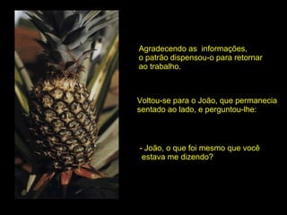 Agradecendo as  informações,  o patrão dispensou-o para retornar ao trabalho. Voltou-se para o João, que permanecia  sentado ao lado, e perguntou-lhe: - João, o que foi mesmo que você estava me dizendo? 