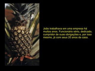 João trabalhava em uma empresa há muitos anos. Funcionário sério, dedicado, cumpridor de suas obrigações e, por isso mesmo, já com seus 20 anos de casa. 