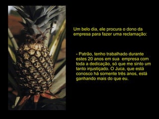 Um belo dia, ele procura o dono da  empresa para fazer uma reclamação: - Patrão, tenho trabalhado durante estes 20 anos em sua  empresa com toda a dedicação, só que me sinto um tanto injustiçado. O Juca, que está conosco há somente três anos, está ganhando mais do que eu. 