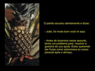 O patrão escutou atentamente e disse: - João, foi muito bom você vir aqui. - Antes de tocarmos nesse assunto, tenho um problema para  resolver e gostaria da sua ajuda. Estou querendo dar frutas como sobremesa ao nosso pessoal após o almoço.  