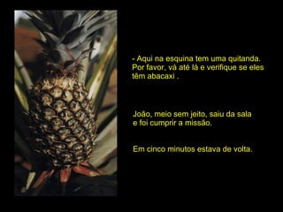 - Aqui na esquina tem uma quitanda. Por favor, vá até lá e verifique se eles têm abacaxi . João, meio sem jeito, saiu da sala e foi cumprir a missão.  Em cinco minutos estava de volta. 