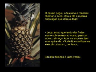 O patrão pegou o telefone e mandou chamar o Juca. Deu a ele a mesma  orientação que dera a João: - Juca, estou querendo dar frutas como sobremesa ao nosso pessoal após o almoço. Aqui na esquina tem uma quitanda. Vá até lá e verifique se eles têm abacaxi, por favor. Em oito minutos o Juca voltou. 