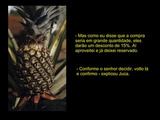 - Mas como eu disse que a compra seria em grande quantidade, eles darão um desconto de 15%. Aí aproveitei e já deixei reservado. - Conforme o senhor decidir, volto lá e confirmo - explicou Juca. 