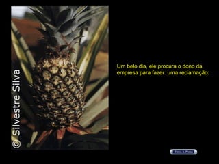 Um belo dia, ele procura o dono da  empresa para fazer  uma reclamação: 