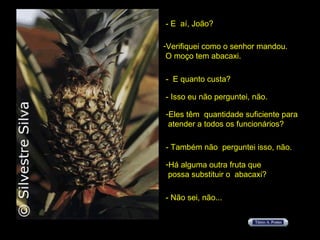 - E  aí, João? Verifiquei como o senhor mandou.  O moço tem abacaxi. -  E quanto custa? - Isso eu não perguntei, não. Eles têm  quantidade suficiente para  atender a todos os funcionários? - Também não  perguntei isso, não. Há alguma outra fruta que  possa substituir o  abacaxi? - Não sei, não... 