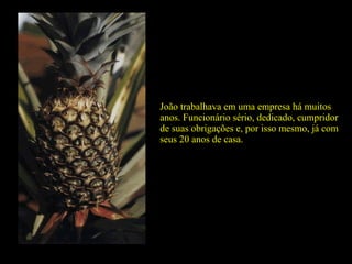 João trabalhava em uma empresa há muitos anos. Funcionário sério, dedicado, cumpridor de suas obrigações e, por isso mesmo, já com seus 20 anos de casa. 