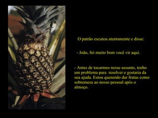 O patrão escutou atentamente e disse: - João, foi muito bom você vir aqui. - Antes de tocarmos nesse assunto, tenho um problema para  resolver e gostaria da sua ajuda. Estou querendo dar frutas como sobremesa ao nosso pessoal após o almoço.  