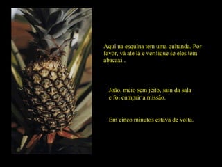 Aqui na esquina tem uma quitanda. Por favor, vá até lá e verifique se eles têm abacaxi . João, meio sem jeito, saiu da sala e foi cumprir a missão.  Em cinco minutos estava de volta. 