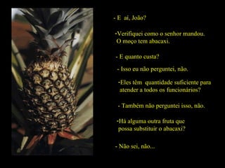 - E  aí, João? Verifiquei como o senhor mandou.  O moço tem abacaxi. - E quanto custa? - Isso eu não perguntei, não. Eles têm  quantidade suficiente para  atender a todos os funcionários? - Também não perguntei isso, não. Há alguma outra fruta que  possa substituir o abacaxi? - Não sei, não... 
