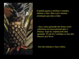 O patrão pegou o telefone e mandou chamar o Juca. Deu a ele a mesma  orientação que dera a João: - Juca, estou querendo dar frutas como sobremesa ao nosso pessoal após o almoço. Aqui na  esquina tem uma quitanda. Vá até lá e verifique se eles têm abacaxi, por favor. Em oito minutos o Juca voltou. 