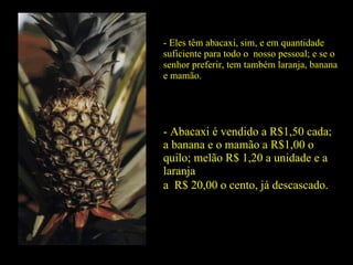 - Eles têm abacaxi, sim, e em quantidade suficiente para todo o  nosso pessoal; e se o senhor preferir, tem também laranja, banana e mamão. - Abacaxi é vendido a R$1,50 cada; a banana e o mamão a R$1,00 o quilo; melão R$ 1,20 a unidade e a laranja  a  R$ 20,00 o cento, já descascado. 