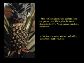- Mas como eu disse que a compra seria em grande quantidade, eles darão um desconto de 15%. Aí aproveitei e já deixei reservado. - Conforme o senhor decidir, volto lá e confirmo - explicou Juca. 