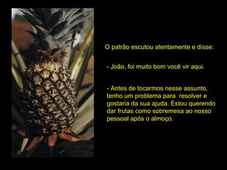 O patrão escutou atentamente e disse: - João, foi muito bom você vir aqui. - Antes de tocarmos nesse assunto, tenho um problema para  resolver e gostaria da sua ajuda. Estou querendo dar frutas como sobremesa ao nosso pessoal após o almoço.  