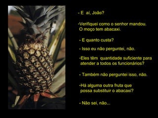- E  aí, João? Verifiquei como o senhor mandou.  O moço tem abacaxi. - E quanto custa? - Isso eu não perguntei, não. Eles têm  quantidade suficiente para  atender a todos os funcionários? - Também não perguntei isso, não. Há alguma outra fruta que  possa substituir o abacaxi? - Não sei, não... 