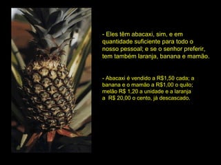 - Eles têm abacaxi, sim, e em quantidade suficiente para todo o  nosso pessoal; e se o senhor preferir, tem também laranja, banana e mamão. - Abacaxi é vendido a R$1,50 cada; a banana e o mamão a R$1,00 o quilo; melão R$ 1,20 a unidade e a laranja  a  R$ 20,00 o cento, já descascado. 