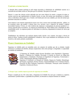 11
Contrato a termo incerto
A duração deste contrato prolonga-se pelo tempo necessário à substituição do trabalhador ausente ou à
conclusão da actividade, tarefa ou obra para que foi celebrado. Não pode ser renovado
Direito é o ramo das ciências sociais aplicadas que tem como objecto de estudo o conjunto de todas as
normas coercivas que regulamentam as relações sociais, ou seja, são normas que disciplinam as relações
entre os indivíduos, desses para com o Estado e do Estado para com seus cidadãos, por meio de normas que
permitam solucionar os conflitos
Uma empresa é um conjunto organizado de meios com vista a exercer uma actividade particular, pública, ou
de economia mista, que produz e oferece bens e/ou serviços, com o objectivo de atender a alguma
necessidade humana. O lucro, na visão moderna das empresas é consequência do processo produtivo e o
retorno esperado pelos investidores. As empresas de titularidade do Poder Público têm a finalidade de obter
rentabilidade social. As empresas podem ser individuais ou colectivas, dependendo do número de sócios que
as compõem.
Trabalhadores são indivíduos que realizam alguma tarefa, devido a um contrato, são pagos e devem ter
direito às férias. Também existem trabalhadores voluntári os. São os que trabalham em instituições sem fins
lucrativos, não sendo, portanto, assalariados
O que é Segurança no Trabalho?
Segurança no trabalho pode ser entendida como um conjunto de medidas que são as dotadas visando
minimizar os acidentes de trabalho, doenças ocupacionais, bem como proteger a integridade e a capacidade
de trabalho do trabalhador.
A Segurança do Trabalho estuda diversas disciplinas como Introdução à Segurança,
Higiene e Medicina do Trabalho, Prevenção e Controle de Riscos em Máqu inas,
Equipamentos e Instalações, Psicologia na Engenharia de Segurança, Comunicação e
Treino, Administração aplicada à Engenharia de
Segurança, O Ambiente e as Doenças do Trabalho, Higiene do Trabalho, Metodologia
de Pesquisa, Legislação, Normas Técnicas, Responsabilidade Civil e Criminal, Perícias,
Protecção do Meio Ambiente, Ergonomia e Iluminação, Protecção contra Incêndios e
Explosões e Gerência de Riscos.
2. Porque é que a minha empresa precisa de segurança no trabalho
Porque é exigido por lei. Por outro lado, a Segurança do Trabalho faz com que a empresa se organize,
aumentando a produtividade e a qualidade dos produtos, me lhorando as relações humanas no trabalho.
 