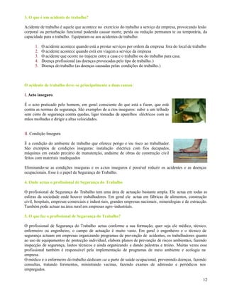 12
3. O que é um acidente de trabalho?
Acidente de trabalho é aquele que acontece no exercício do trabalho a serviço da empresa, provocando lesão
corporal ou perturbação funcional podendo causar morte, perda ou redução permanen te ou temporária, da
capacidade para o trabalho. Equiparam-se aos acidentes de trabalho:
1. O acidente acontece quando está a prestar serviços por ordem da empresa fora do local de trabalho
2. O acidente acontece quando está em viagem a serviço da empresa
3. O acidente que ocorre no trajecto entre a casa e o trabalho ou do trabalho para casa.
4. Doença profissional (as doenças provocadas pelo tipo de trabalho.)
5. Doença do trabalho (as doenças causadas pelas condições do trabalho.)
O acidente de trabalho deve-se principalmente a duas causas:
I. Acto inseguro
É o acto praticado pelo homem, em geral consciente do que está a fazer, que está
contra as normas de segurança. São exemplos de a ctos inseguros: subir a um telhado
sem cinto de segurança contra quedas, ligar tomadas de aparelhos eléctricos com as
mãos molhadas e dirigir a altas velocidades.
II. Condição Insegura
É a condição do ambiente de trabalho que oferece perigo e /ou risco ao trabalhador.
São exemplos de condições inseguras: instalação eléctrica com fios decapados,
máquinas em estado precário de manutenção, andaime de obras de construção civil
feitos com materiais inadequados
Eliminando-se as condições inseguras e os actos inseguros é possível reduzir os acidentes e as doenças
ocupacionais. Esse é o papel da Segurança do Trabalho.
4. Onde actua o profissional de Segurança do Trabalho
O profissional de Segurança do Trabalho tem uma área de actuação bastante ampla. Ele actua em todas as
esferas da sociedade onde houver trabalhadores. Em geral ele actua em fábricas de alimentos, construção
civil, hospitais, empresas comerciais e indust riais, grandes empresas nacionais, mineralogias e de extracção.
Também pode actuar na área rural em empresas agro-industriais.
5. O que faz o profissional de Segurança do Trabalho?
O profissional de Segurança do Trabalho actua conforme a sua formação, quer seja ele médico, técnico,
enfermeiro ou engenheiro, o campo de actuação é muito vasto. Em geral o engenheiro e o técnico de
segurança actuam em empresas organizando programas de prevenção de acidentes, os trabalhadores quanto
ao uso de equipamentos de protecção individual, elabora planos de prevenção de riscos ambientais, fazendo
inspecção de segurança, lautos técnicos e ainda organizando e dando palestras e treino. Muitas vezes esse
profissional também é responsável pela implementação de programas de meio ambiente e ecologia na
empresa.
O médico e o enfermeiro do trabalho dedicam -se a parte de saúde ocupacional, prevenindo doenças, fazendo
consultas, tratando ferimentos, ministrando vacinas, fazendo exames de admissão e periódicos nos
empregados.
 