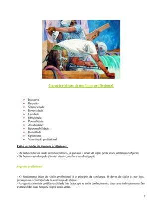 3
Características de um bom profissional
Iniciativa
Respeito
Solidariedade
Honestidade
Lealdade
Obediência
Pontualidade
Assiduidade
Responsabilidade
Humildade
Optimismo
Valorização profissional
Estão excluídas do domínio profissional:
- Os factos notórios ou do domínio público, já que aqui o dever de sigilo perde o seu conteúdo e objecto;
- Os factos revelados pelo cliente/ utente com fim à sua divulgação
Segredo profissional
- O fundamento ético do sigilo profissional é o princípio da confiança. O dever de sigilo é, por isso,
pressuposto e contrapartida da confiança do cliente.
- A regra é a absoluta confidencialidade dos factos que se tenha conhecimento, directa ou indirectamente. No
exercício das suas funções ou por causa delas.
 
