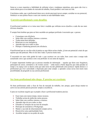 5
Some-se a esses requisitos a habilidade de enfrentar crises e mudanças repentinas, pois quem não tiver a
mente aberta para as novidades do mercado de trabalho, ficará perdido e sem rumo na vida.
Concluímos então, que o profissional deste novo século precisará inovar sempre, acreditar no seu potencial,
fortalecer os seus pontos fracos e usar com mestria as suas habilidades natas.
Carreira profissional e seus desafios
O profissional moderno só se torna mais forte à medida que enfrenta novos desafios a cada dia nas mais
diversas situações.
É sempre bom lembrar que para ser bem sucedido em qualquer profissão é necessário que a pessoa:
Comunique com eficiência.
Saiba lidar com conflitos internos e externos.
Tenha metas bem definidas.
Relacione-se com inteligência.
Aprenda algo novo todos os dias.
Pratique o marketing pessoal com eficiência.
O profissional que no seu dia-a-dia já pratica as suas ideias acima citadas, já tem um potencial a mais do que
aqueles que não praticam. Mas só isso não é tudo. É preciso muito mais.
É necessário ter uma visão global de tudo o que acontece em seu redor, bem como estar o tempo todo
actualizado com o que acontece com a sua profissão ou seu ramo de negócio.
É sempre importante lembrar que as pessoas munidas de informação – aquelas que lêem com frequência,
participam de cursos, seminários e de eventos sociais – estão muito à frente daquelas que estão paradas no
tempo e no espaço sem se darem conta que tudo neste mu ndo globalizado está acontecer rápido demais e o
profissional que tiver curiosidade e disposição para estar sempre a aprender coisas novas terá muito mais
possibilidades de progredir na sua carreira profissional.
Ser bom profissional não chega. É preciso ser excelente
Os bons profissionais estão a ficar de fora do mercado de trabalho, isto porque, quem deseja manter-se
activo na sua carreira precisa procurar sempre a excelência.
E para ser excelente naquilo que se propõe a fazer o profissional moderno precisa:
Fazer mais com menos tempo, menos recursos.
Trabalhar acima da média das outras pessoas.
Saber lidar com conflitos internos e externos.
Aprender algo de novo todos os dias.
Entender as variações da sua área de actuação.
Participar de seminários e Workgroups.
Manter a sua rede de relacionamento sempre activa.
Desenvolver uma espiritualidade forte.
Acreditar sempre no seu poder de acção.
 