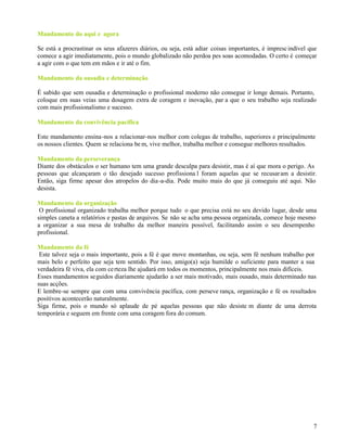 7
Mandamento.do.aqui.eeagora
Se está a procrastinar os seus afazeres diários, ou seja, está adiar coisas importantes, é imprescindível que
comece a agir imediatamente, pois o mundo globalizado não perdoa pes soas acomodadas. O certo é começar
a agir com o que tem em mãos e ir até o fim.
Mandamento.da.ousadia.e.determinação
É sabido que sem ousadia e determinação o profissional moderno não consegue ir longe demais. Portanto,
coloque em suas veias uma dosagem extra de coragem e inovação, par a que o seu trabalho seja realizado
com mais profissionalismo e sucesso.
Mandamento.da.convivência.pacífica
Este mandamento ensina-nos a relacionar-nos melhor com colegas de trabalho, superiores e principalmente
os nossos clientes. Quem se relaciona be m, vive melhor, trabalha melhor e consegue melhores resultados.
Mandamento.da.perseverança
Diante dos obstáculos o ser humano tem uma grande desculpa para desistir, mas é aí que mora o perigo. As
pessoas que alcançaram o tão desejado sucesso profissiona l foram aquelas que se recusaram a desistir.
Então, siga firme apesar dos atropelos do dia-a-dia. Pode muito mais do que já conseguiu até aqui. Não
desista.
Mandamento.da.organização
O profissional organizado trabalha melhor porque tudo o que precisa está no seu devido lugar, desde uma
simples caneta a relatórios e pastas de arquivos. Se não se acha uma pessoa organizada, comece hoje mesmo
a organizar a sua mesa de trabalho da melhor maneira possível, facilitando assim o seu desempenho
profissional.
Mandamento.da.fé
Este talvez seja o mais importante, pois a fé é que move montanhas, ou seja, sem fé nenhum trabalho por
mais belo e perfeito que seja tem sentido. Por isso, amigo(a) seja humilde o suficiente para manter a sua
verdadeira fé viva, ela com certeza lhe ajudará em todos os momentos, principalmente nos mais difíceis.
Esses mandamentos seguidos diariamente ajudarão a ser mais motivado, mais ousado, mais determinado nas
suas acções.
E lembre-se sempre que com uma convivência pacífica, com perseve rança, organização e fé os resultados
positivos acontecerão naturalmente.
Siga firme, pois o mundo só aplaude de pé aquelas pessoas que não desiste m diante de uma derrota
temporária e seguem em frente com uma coragem fora do comum.
 