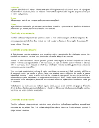 10
Visionário
Seja uma pessoa de visão e esteja sempre alerta para novas oportunidades ou desafios. Saiba ver o que pode
trazer melhores resultados para a sua empresa. Tente ver boas oportunidades naquelas pequenas coisas que
os outros negligenciam.
X-man
Não queira ser mais do que consegue e não se arme em super herói.
Zeloso
Seja cuidadoso com tudo o que envolve o seu trabalho de mod o a que nunca seja apanhado no meio de
pormenores que possam prejudicar seriamente o seu trabalho.
Contrato a termo certo
Também conhecido vulgarmente por contrato a prazo, só pode ser realizado para satisfação temporária da
empresa e por um período fixo. Esse período não pode exceder os 3 anos, ou 2 renovações do contrato. O
tempo mínimo é 6 meses
Contrato a termo incerto
A duração deste contrato prolonga-se pelo tempo necessário à substituição do trabalhador ausente ou à
conclusão da actividade, tarefa ou obra para que foi celebrado. Não pode ser renovado
Direito é o ramo das ciências sociais aplicadas que tem como objecto de estudo o conjunto de todas as
normas coercivas que regulamentam as relações sociais, ou seja, são normas que disciplinam as relações
entre os indivíduos, desses para com o Estado e do Estado para com seus cidadãos, por meio de normas que
permitam solucionar os conflitos
Uma empresa é um conjunto organizado de meios com vista a exercer uma actividade particular, pública, ou
de economia mista, que produz e oferece bens e/ou serviços, com o objectivo de atender a alguma
necessidade humana. O lucro, na visão moderna das empresas é consequência do processo produtivo e o
retorno esperado pelos investidores. As empresas de titularidade do Poder Público têm a finalidade de obter
rentabilidade social. As empresas podem ser individuais ou colectivas, dependendo do número de sócios que
as compõem.
Trabalhadores são indivíduos que realizam alguma tarefa, devido a um contrato, são pagos e devem ter
direito às férias. Também existem trabalhadores voluntári os. São os que trabalham em instituições sem fins
lucrativos, não sendo, portanto, assalariados
Contrato a termo certo
Também conhecido vulgarmente por contrato a prazo, só pode ser realizado para satisfação temporária da
empresa e por um período fixo. Esse período não pode exceder os 3 anos, ou 2 renovações do contrato. O
tempo mínimo é 6 meses
 