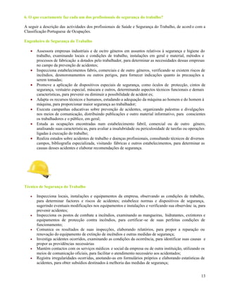 13
6. O que exactamente faz cada um dos profissionais de segurança do trabalho?
A seguir a descrição das actividades dos profissionais de Saúde e Segurança do Trabalho, de acord o com a
Classificação Portuguesa de Ocupações.
Engenheiro de Segurança do Trabalho
 Assessora empresas industriais e de outro géneros em assuntos relativos à segurança e higiene do
trabalho, examinando locais e condições de trabalho, instalações em geral e material, métodos e
processos de fabricação a dotados pelo trabalhador, para determinar as necessidades dessas empresas
no campo da prevenção de acidentes;
 Inspecciona estabelecimentos fabris, comerciais e de outro géneros, verificando se existem riscos de
incêndios, desmoronamentos ou outros perigos, para fornecer indicações quanto às precauções a
serem tomadas;
 Promove a aplicação de dispositivos especiais de segurança, como óculos de protecção, cintos de
segurança, vestuário especial, máscara e outros, determinando aspectos técnicos funcionais e demais
características, para prevenir ou diminuir a possibilidade de acident es;
 Adapta os recursos técnicos e humanos, estudando a adequação da máquina ao homem e do homem à
máquina, para proporcionar maior segurança ao trabalhador;
 Executa campanhas educativas sobre prevenção de acidentes, organizando palestras e divulgações
nos meios de comunicação, distribuindo publicações e outro material informativo, para conscientes
os trabalhadores e o público, em geral;
 Estuda as ocupações encontradas num estabelecimento fabril, comercial ou de outro género,
analisando suas características, para avaliar a insalubridade ou periculosidade de tarefas ou operações
ligadas à execução do trabalho;
 Realiza estudos sobre acidentes de trabalho e doenças profissionais, consultando técnicos de diversos
campos, bibliografia especializada, visitando fábricas e outros estabelecimentos, para determinar as
causas desses acidentes e elaborar recomendações de segurança.
Técnico de Segurança do Trabalho
 Inspecciona locais, instalações e equipamentos da empresa, observando as condições de trabalho,
para determinar factores e riscos de acidentes; estabelece normas e dispositivos de segurança,
sugerindo eventuais modificações nos equipamentos e instalações e verificando sua observânc ia, para
prevenir acidentes;
 Inspecciona os postos de combate a incêndios, examinando as mangueiras, hidratantes, extintores e
equipamentos de protecção contra incêndios, para certificar-se de suas perfeitas condições de
funcionamento;
 Comunica os resultados de suas inspecções, elaborando relatórios, para propor a reparação ou
renovação do equipamento de extinção de incêndios e outras medidas de segurança;
 Investiga acidentes ocorridos, examinando as condições da ocorrência, para identificar suas causas e
propor as providências necessárias
 Mantém contactos com os serviços médicos e social da empresa ou de outra instituição, utilizando os
meios de comunicação oficiais, para facilitar o atendimento necessário aos acidentados;
 Registra irregularidades ocorridas, anotando-as em formulários próprios e elaborando estatísticas de
acidentes, para obter subsídios destinados à melhoria das medidas de segurança;
 