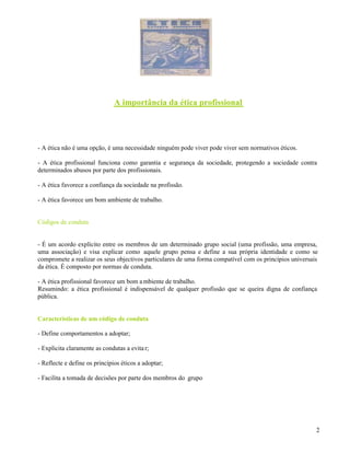 2
A importância da ética profissional
- A ética não é uma opção, é uma necessidade ninguém pode viver pode viver sem normativos éticos.
- A ética profissional funciona como garantia e segurança da sociedade, protegendo a sociedade contra
determinados abusos por parte dos profissionais.
- A ética favorece a confiança da sociedade na profissão.
- A ética favorece um bom ambiente de trabalho.
Códigos de conduta
- É um acordo explícito entre os membros de um determinado grupo social (uma profissão, uma empresa,
uma associação) e visa explicar como aquele grupo pensa e define a sua própria identidade e como se
compromete a realizar os seus objectivos particulares de uma forma compatível com os princípios universais
da ética. É composto por normas de conduta.
- A ética profissional favorece um bom ambiente de trabalho.
Resumindo: a ética profissional é indispensável de qualquer profissão que se queira digna de confiança
pública.
Características de um código de conduta
- Define comportamentos a adoptar;
- Explicita claramente as condutas a evita r;
- Reflecte e define os princípios éticos a adoptar;
- Facilita a tomada de decisões por parte dos membros do grupo
 