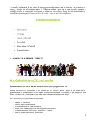 4
- A simples implantação de um código de comportamento não assegura que se apreciem e se pratiquem os
valores e normas que nele se estabelecem. O Código de conduta é algo que se pode aprender, enquanto a
rectidão moral e a competência profissional se adquirem com esforço, dentro de uma comunidade de
aprendizagem e graças a contínuos exercícios de ensaio e erro, de equívocos e melhorias.
Princípios deontológicos
 Independência
 Confiança
 Segredo profissional
 Honestidade
 Solidariedade Profissional
 Responsabilidade
A HONRADEZ É A MELHOR POLITICA!
O profissional do século XXI e seus desafios
Permanecendo o que somos, não nos podemos tornar aquilo que precisamos ser.
Jamais, na história da humanidade, o ser humano foi tão testado e posto à prova. E em plena era de
globalização e da informatização só terá espaço todo aquele que souber, exactamente, o que deseja alca nçar
e usar toda a sua força e inteligência para abrir novos caminhos e chegar aonde deseja.
Será necessário que o profissional de hoje saiba:
 Definir as suas metas.
 Buscar novos conhecimentos.
 Usar a comunicação como diferencial.
 Fazer o seu marketing pessoal com simplicidade e ousadia.
 Relacionar-se bem com colegas, superiores e clientes.
 Buscar sempre a excelência profissional.
 