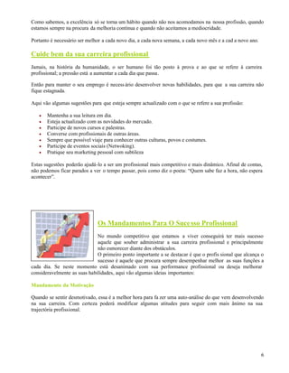 6
Como sabemos, a excelência só se torna um hábito quando não nos acomodamos na nossa profissão, quando
estamos sempre na procura da melhoria contínua e quando não aceitamos a mediocridade.
Portanto é necessário ser melhor a cada novo dia, a cada nova semana, a cada novo mês e a cad a novo ano.
Cuide bem da sua carreira profissional
Jamais, na história da humanidade, o ser humano foi tão posto à prova e ao que se refere à carreira
profissional; a pressão está a aumentar a cada dia que passa.
Então para manter o seu emprego é necess ário desenvolver novas habilidades, para que a sua carreira não
fique estagnada.
Aqui vão algumas sugestões para que esteja sempre actualizado com o que se refere a sua profissão:
 Mantenha a sua leitura em dia.
 Esteja actualizado com as novidades do mercado.
 Participe de novos cursos e palestras.
 Converse com profissionais de outras áreas.
 Sempre que possível viaje para conhecer outras culturas, povos e costumes.
 Participe de eventos sociais (Netwoking).
 Pratique seu marketing pessoal com subtileza
Estas sugestões poderão ajudá-lo a ser um profissional mais competitivo e mais dinâmico. Afinal de contas,
não podemos ficar parados a ver o tempo passar, pois como diz o poeta: “Quem sabe faz a hora, não espera
acontecer”.
Os Mandamentos Para O Sucesso Profissional
No mundo competitivo que estamos a viver conseguirá ter mais sucesso
aquele que souber administrar a sua carreira profissional e principalmente
não esmorecer diante dos obstáculos.
O primeiro ponto importante a se destacar é que o profis sional que alcança o
sucesso é aquele que procura sempre desempenhar melhor as suas funções a
cada dia. Se neste momento está desanimado com sua performance profissional ou deseja melhorar
consideravelmente as suas habilidades, aqui vão algumas ideias importantes:
Mandamento.da.Motivação
Quando se sentir desmotivado, essa é a melhor hora para fa zer uma auto-análise do que vem desenvolvendo
na sua carreira. Com certeza poderá modificar algumas atitudes para seguir com mais ânimo na sua
trajectória profissional.
 