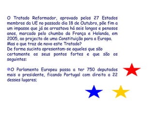 O Tratado Reformador, aprovado pelos 27 Estados membros da UE no passado dia 18 de Outubro, põe fim a um impasse que já se arrastava há seis longos e penosos anos, marcado pelo chumbo da França e Holanda, em 2005, ao projecto de uma Constituição para a Europa.  Mas o que traz de novo este Tratado? De forma sucinta apresentam-se aqueles que são  certamente os seus pontos fortes e que são os seguintes: O Parlamento Europeu passa a ter 750 deputados mais o presidente, ficando Portugal com direito a 22 desses lugares; 