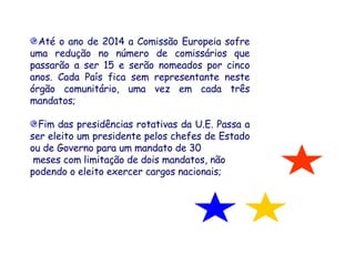 Até o ano de 2014 a Comissão Europeia sofre uma redução no número de comissários que passarão a ser 15 e serão nomeados por cinco anos. Cada País fica sem representante neste órgão comunitário, uma vez em cada três mandatos;  Fim das presidências rotativas da U.E. Passa a ser eleito um presidente pelos chefes de Estado ou de Governo para um mandato de 30 meses com limitação de dois mandatos, não  podendo o eleito exercer cargos nacionais;    