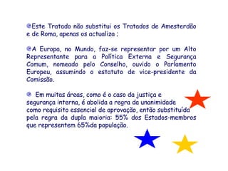 Este Tratado não substitui os Tratados de Amesterdão e de Roma, apenas os actualiza ;  A Europa, no Mundo, faz-se representar por um Alto Representante para a Política Externa e Segurança Comum, nomeado pelo Conselho, ouvido o Parlamento Europeu, assumindo o estatuto de vice-presidente da Comissão.     Em muitas áreas, como é o caso da justiça e  segurança interna, é abolida a regra da unanimidade  como requisito essencial de aprovação, então substituída  pela regra da dupla maioria: 55% dos Estados-membros que representem 65%da população.     