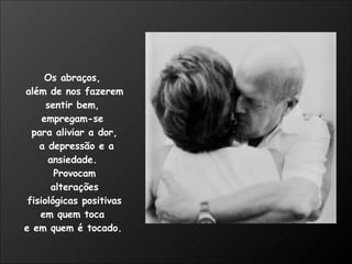 Os abraços,  além de nos fazerem sentir bem,  empregam-se  para aliviar a dor, a depressão e a ansiedade.  Provocam alterações fisiológicas positivas  em quem toca  e em quem é tocado.   