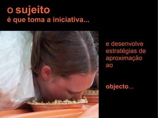 O  sujeito é que toma a iniciativa... e desenvolve estratégias de aproximação ao  objecto ... 