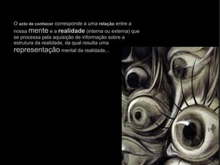 O  acto de conhecer  corresponde a uma  relação  entre a nossa  mente  e a  realidade  (interna ou externa) que se processa pela aquisição de informação sobre a estrutura da realidade, da qual resulta uma  representação  mental da realidade... 