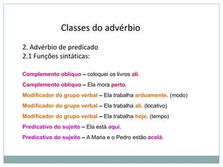 Classes do advérbio
2. Advérbio de predicado
2.1 Funções sintáticas:
Complemento oblíquo – coloquei os livros ali.
Complemento oblíquo – Ela mora perto.
Modificador do grupo verbal – Ela trabalha arduamente. (modo)
Modificador do grupo verbal – Ela trabalha ali. (locativo)
Modificador do grupo verbal – Ela trabalha hoje. (tempo)
Predicativo do sujeito – Ela está aqui.
Predicativo do sujeito – A Maria e o Pedro estão acolá.

 