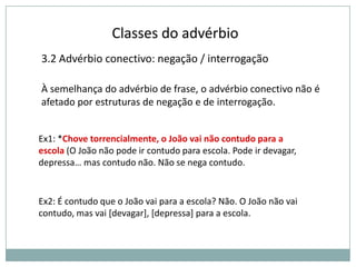 Classes do advérbio
3.2 Advérbio conectivo: negação / interrogação
À semelhança do advérbio de frase, o advérbio conectivo não é
afetado por estruturas de negação e de interrogação.
Ex1: *Chove torrencialmente, o João vai não contudo para a
escola (O João não pode ir contudo para escola. Pode ir devagar,
depressa… mas contudo não. Não se nega contudo.

Ex2: É contudo que o João vai para a escola? Não. O João não vai
contudo, mas vai [devagar], [depressa] para a escola.

 