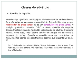 Classes do advérbio
4. Advérbio de negação
Advérbio cujo significado contribui para reverter o valor de verdade de uma
frase afirmativa ou para negar um constituinte. Este advérbio pode ser um
modificador do grupo verbal ou de um constituinte do grupo verbal. A
tradição gramatical considera "não" o único advérbio de negação.
Em construções de negação frásica (1), a distribuição do advérbio é bastante
restrita. Neste caso, "não" ocorre sempre em posição de adjacência à
esquerda do verbo). Quando o advérbio nega um constituinte da
frase, modifica apenas esse constituinte e ocorre à sua esquerda (3)-(5). (do
DT)

Ex1: O Pedro não deu o livro à Maria /*Não o Pedro deu o livro à Maria / *O
Pedro deu não livro à Maria. / *O Pedro deu o livro não à Maria./ *O Pedro deu o
livro à Maria não.

 