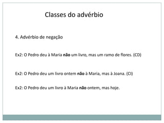 Classes do advérbio
4. Advérbio de negação

Ex2: O Pedro deu à Maria não um livro, mas um ramo de flores. (CD)

Ex2: O Pedro deu um livro ontem não à Maria, mas à Joana. (CI)
Ex2: O Pedro deu um livro à Maria não ontem, mas hoje.

 