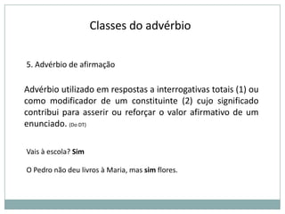 Classes do advérbio
5. Advérbio de afirmação

Advérbio utilizado em respostas a interrogativas totais (1) ou
como modificador de um constituinte (2) cujo significado
contribui para asserir ou reforçar o valor afirmativo de um
enunciado. (Do DT)
Vais à escola? Sim
O Pedro não deu livros à Maria, mas sim flores.

 