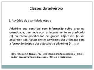 Classes do advérbio
6. Advérbio de quantidade e grau

Advérbio que contribui com informação sobre grau ou
quantidade, que pode ocorrer internamente ao predicado
(1) ou como modificador de grupos adjectivais (2) ou
adverbiais (3). Alguns destes advérbios são utilizados para
a formação do grau dos adjectivos e advérbios (4). (do DT)
(1) O João come demais. / (2) Eles ficaram muito cansados. / (3) Eles
andam excessivamente depressa. / (4) Ela é a mais baixa.

 