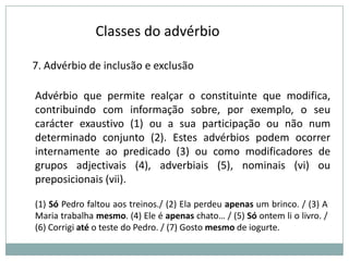 Classes do advérbio
7. Advérbio de inclusão e exclusão
Advérbio que permite realçar o constituinte que modifica,
contribuindo com informação sobre, por exemplo, o seu
carácter exaustivo (1) ou a sua participação ou não num
determinado conjunto (2). Estes advérbios podem ocorrer
internamente ao predicado (3) ou como modificadores de
grupos adjectivais (4), adverbiais (5), nominais (vi) ou
preposicionais (vii).
(1) Só Pedro faltou aos treinos./ (2) Ela perdeu apenas um brinco. / (3) A
Maria trabalha mesmo. (4) Ele é apenas chato… / (5) Só ontem li o livro. /
(6) Corrigi até o teste do Pedro. / (7) Gosto mesmo de iogurte.

 